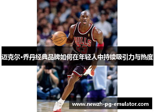 迈克尔·乔丹经典品牌如何在年轻人中持续吸引力与热度