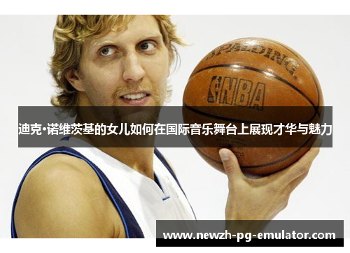 迪克·诺维茨基的女儿如何在国际音乐舞台上展现才华与魅力