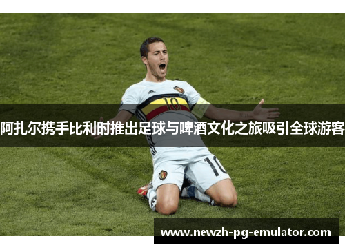 阿扎尔携手比利时推出足球与啤酒文化之旅吸引全球游客 阿扎尔携手比利时推出足球与啤酒文化之旅吸引全球游客