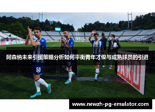 阿森纳未来引援策略分析如何平衡青年才俊与成熟球员的引进 阿森纳未来引援策略分析如何平衡青年才俊与成熟球员的引进