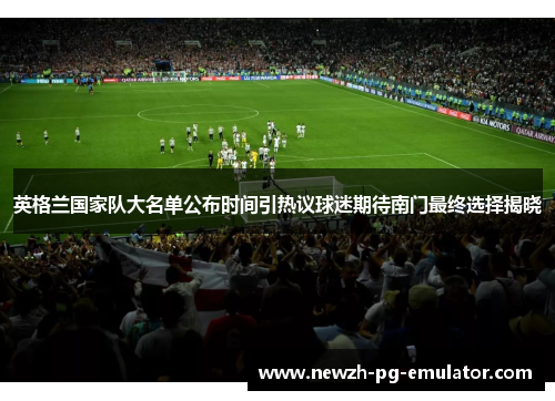 英格兰国家队大名单公布时间引热议球迷期待南门最终选择揭晓