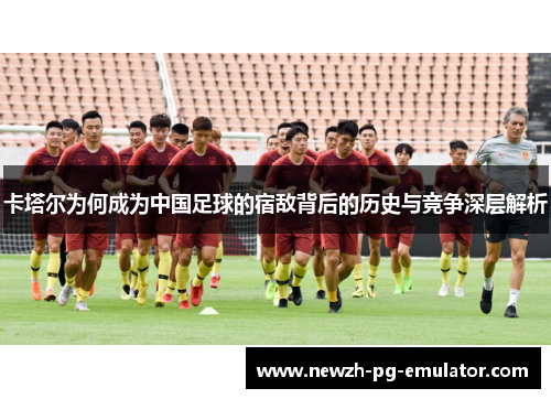 卡塔尔为何成为中国足球的宿敌背后的历史与竞争深层解析