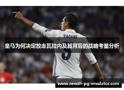皇马为何决定放走瓦拉内及其背后的战略考量分析