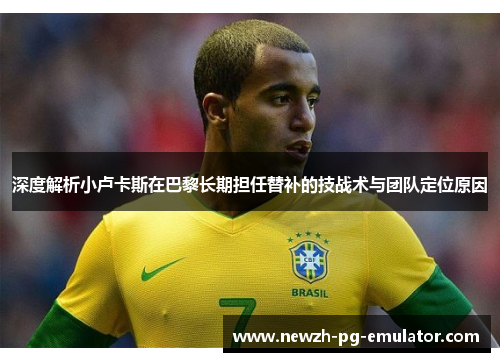 深度解析小卢卡斯在巴黎长期担任替补的技战术与团队定位原因