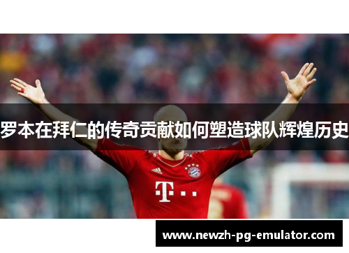 罗本在拜仁的传奇贡献如何塑造球队辉煌历史