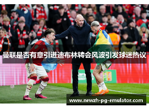 曼联是否有意引进迪布林转会风波引发球迷热议