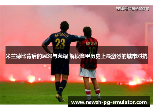 米兰德比背后的恩怨与荣耀 解读意甲历史上最激烈的城市对抗