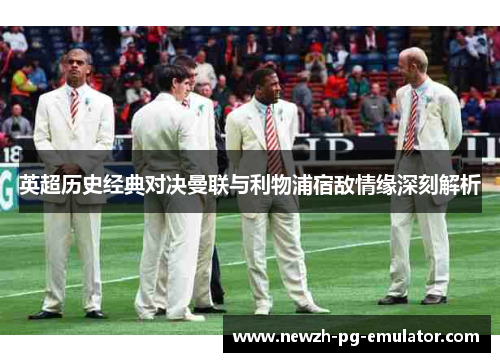 英超历史经典对决曼联与利物浦宿敌情缘深刻解析 英超历史经典对决曼联与利物浦宿敌情缘深刻解析