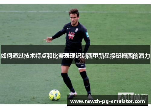 如何通过技术特点和比赛表现识别西甲新星接班梅西的潜力 如何通过技术特点和比赛表现识别西甲新星接班梅西的潜力