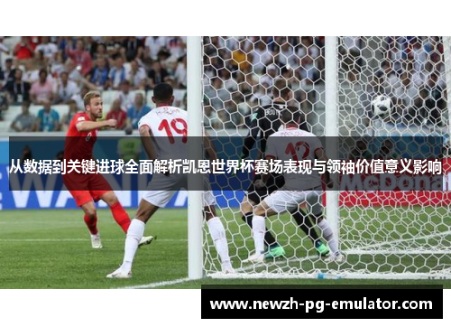 从数据到关键进球全面解析凯恩世界杯赛场表现与领袖价值意义影响