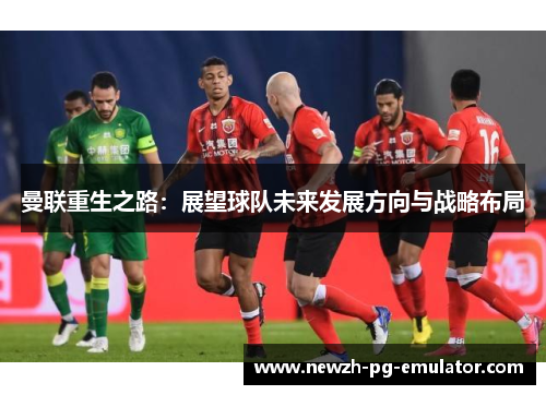 曼联重生之路:展望球队未来发展方向与战略布局 曼联重生之路:展望球队未来发展方向与战略布局