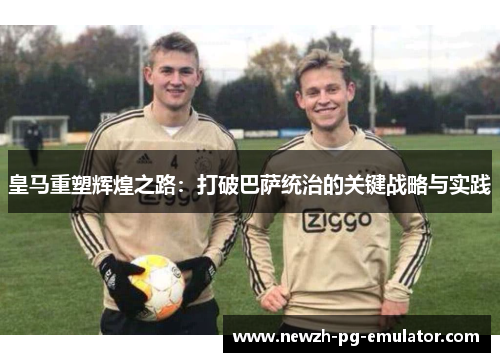 皇马重塑辉煌之路：打破巴萨统治的关键战略与实践
