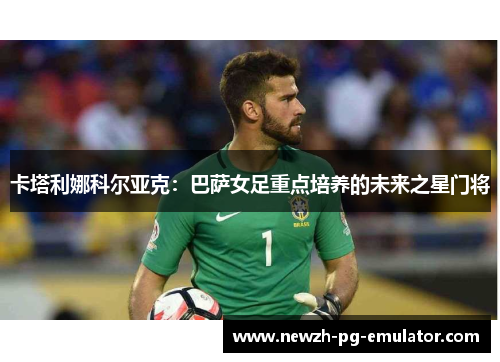 卡塔利娜科尔亚克:巴萨女足重点培养的未来之星门将 卡塔利娜科尔亚克:巴萨女足重点培养的未来之星门将