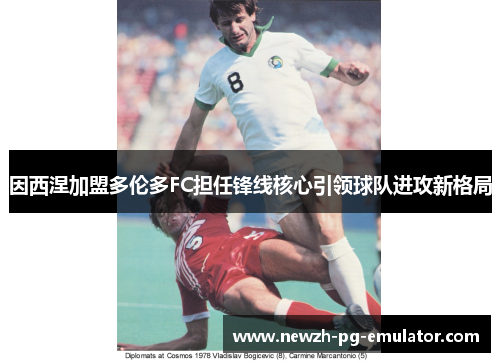 因西涅加盟多伦多FC担任锋线核心引领球队进攻新格局 因西涅加盟多伦多FC担任锋线核心引领球队进攻新格局