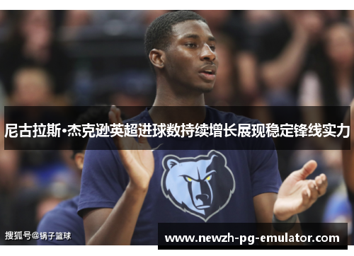 尼古拉斯·杰克逊英超进球数持续增长展现稳定锋线实力 尼古拉斯·杰克逊英超进球数持续增长展现稳定锋线实力