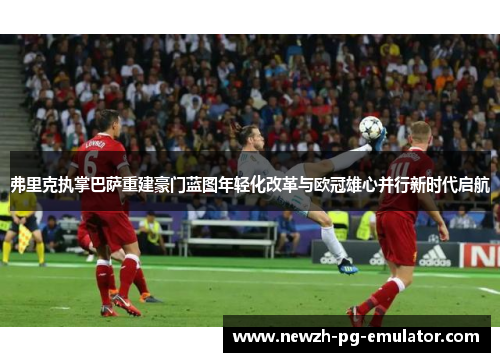 弗里克执掌巴萨重建豪门蓝图年轻化改革与欧冠雄心并行新时代启航