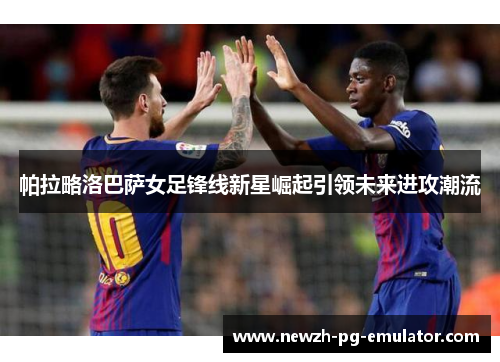 帕拉略洛巴萨女足锋线新星崛起引领未来进攻潮流
