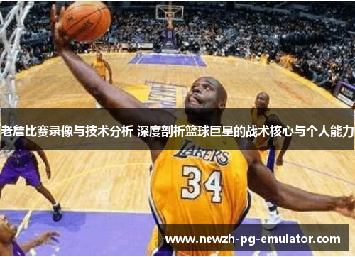 老詹比赛录像与技术分析 深度剖析篮球巨星的战术核心与个人能力