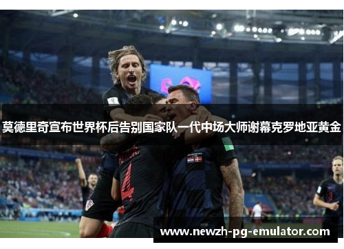 莫德里奇宣布世界杯后告别国家队一代中场大师谢幕克罗地亚黄金