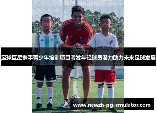 足球巨星携手青少年培训项目激发年轻球员潜力助力未来足球发展