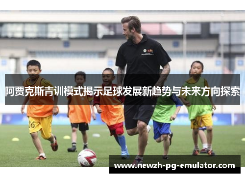 阿贾克斯青训模式揭示足球发展新趋势与未来方向探索