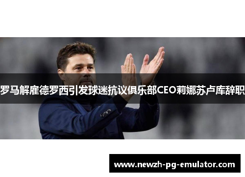 罗马解雇德罗西引发球迷抗议俱乐部CEO莉娜苏卢库辞职