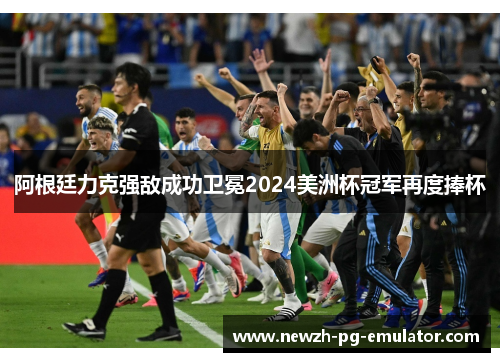 阿根廷力克强敌成功卫冕2024美洲杯冠军再度捧杯