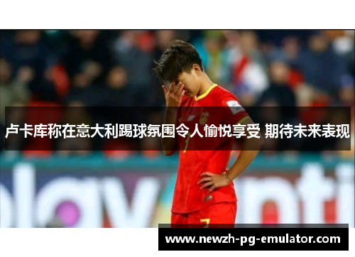 卢卡库称在意大利踢球氛围令人愉悦享受 期待未来表现 卢卡库称在意大利踢球氛围令人愉悦享受 期待未来表现